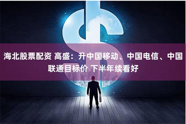 海北股票配资 高盛：升中国移动、中国电信、中国联通目标价 下半年续看好