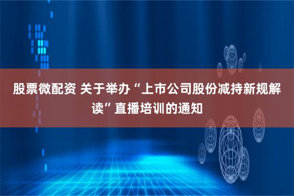 股票微配资 关于举办“上市公司股份减持新规解读”直播培训的通知