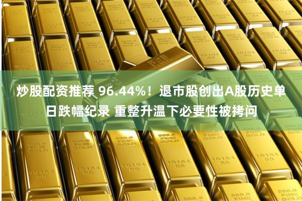 炒股配资推荐 96.44%！退市股创出A股历史单日跌幅纪录 重整升温下必要性被拷问