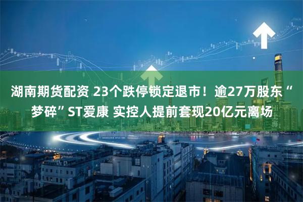湖南期货配资 23个跌停锁定退市！逾27万股东“梦碎”ST爱康 实控人提前套现20亿元离场