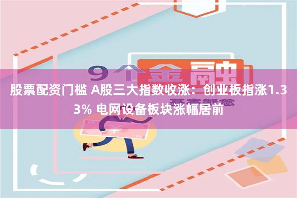 股票配资门槛 A股三大指数收涨：创业板指涨1.33% 电网设备板块涨幅居前