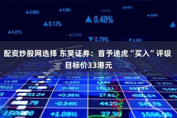配资炒股网选择 东吴证券：首予途虎“买入”评级 目标价33港元