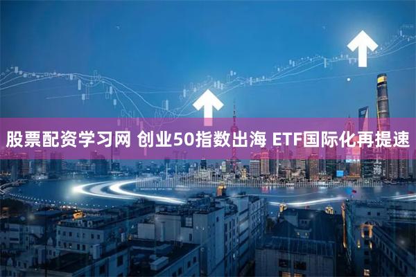 股票配资学习网 创业50指数出海 ETF国际化再提速