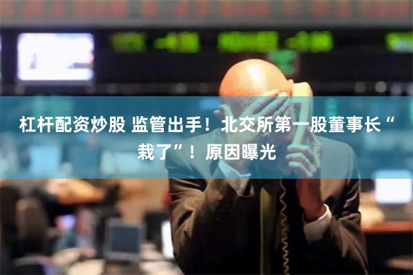 杠杆配资炒股 监管出手！北交所第一股董事长“栽了”！原因曝光