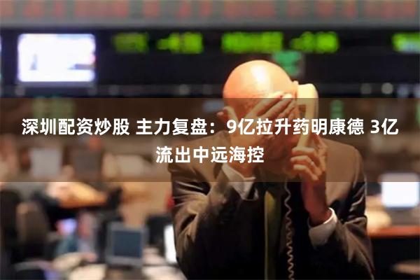 深圳配资炒股 主力复盘：9亿拉升药明康德 3亿流出中远海控