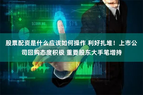 股票配资是什么应该如何操作 利好扎堆！上市公司回购态度积极 重要股东大手笔增持