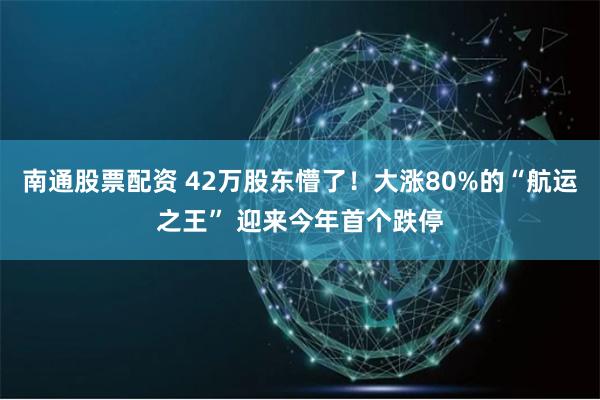 南通股票配资 42万股东懵了！大涨80%的“航运之王” 迎来今年首个跌停