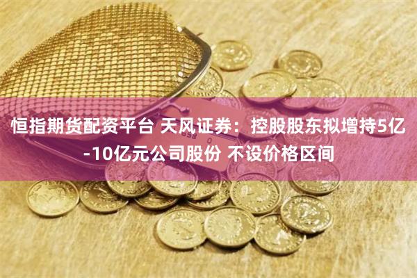 恒指期货配资平台 天风证券：控股股东拟增持5亿-10亿元公司股份 不设价格区间