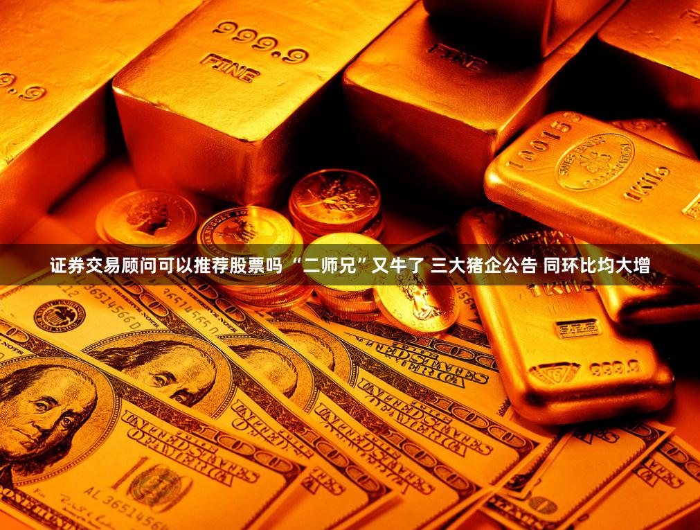 证券交易顾问可以推荐股票吗 “二师兄”又牛了 三大猪企公告 同环比均大增