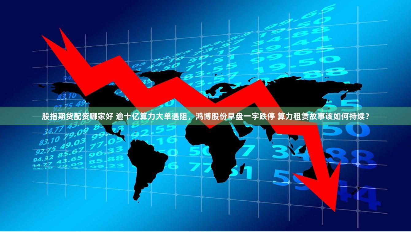 股指期货配资哪家好 逾十亿算力大单遇阻，鸿博股份早盘一字跌停 算力租赁故事该如何持续？