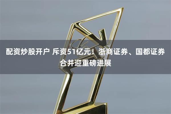 配资炒股开户 斥资51亿元！浙商证券、国都证券合并迎重磅进展