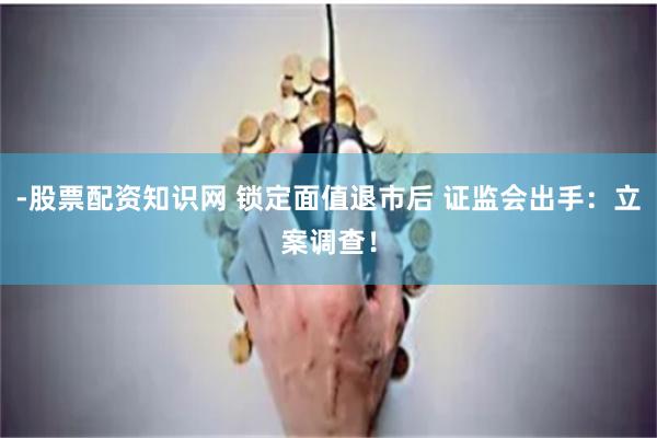 -股票配资知识网 锁定面值退市后 证监会出手：立案调查！