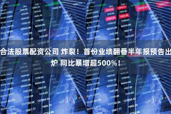合法股票配资公司 炸裂！首份业绩翻番半年报预告出炉 同比暴增超500%！