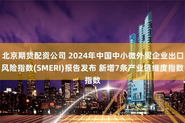 北京期货配资公司 2024年中国中小微外贸企业出口风险指数(SMERI)报告发布 新增7条产业链维度