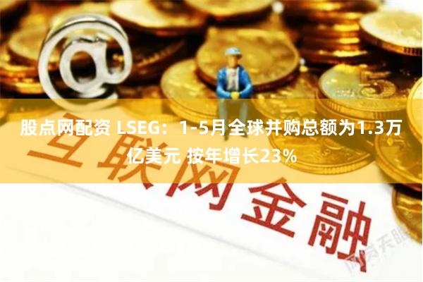 股点网配资 LSEG：1-5月全球并购总额为1.3万亿美元 按年增长23%