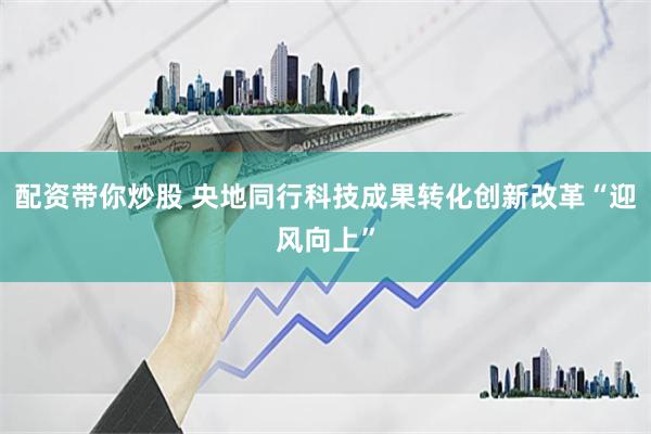配资带你炒股 央地同行科技成果转化创新改革“迎风向上”