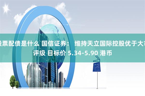 股票配债是什么 国信证券： 维持天立国际控股优于大市评级 目标价 5.34-5.90 港币