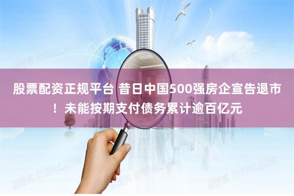 股票配资正规平台 昔日中国500强房企宣告退市！未能按期支付债务累计逾百亿元