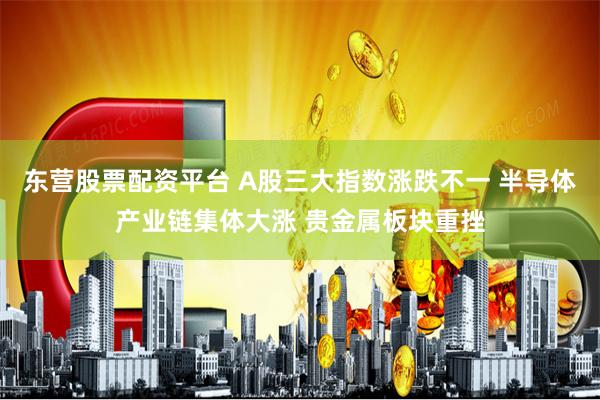 东营股票配资平台 A股三大指数涨跌不一 半导体产业链集体大涨 贵金属板块重挫