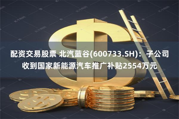 配资交易股票 北汽蓝谷(600733.SH)：子公司收到国家新能源汽车推广补贴2554万元