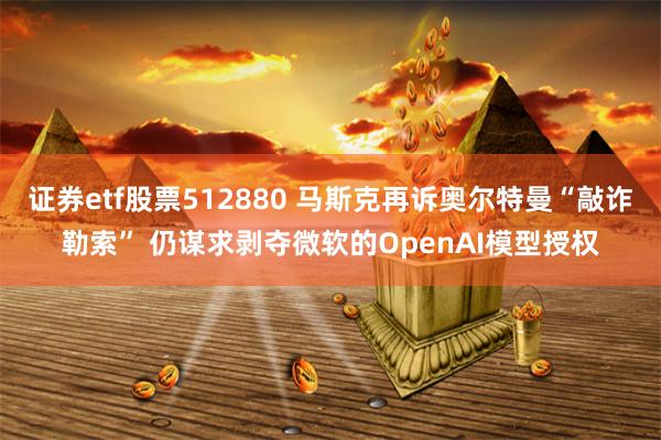 证券etf股票512880 马斯克再诉奥尔特曼“敲诈勒索” 仍谋求剥夺微软的OpenAI模型授权