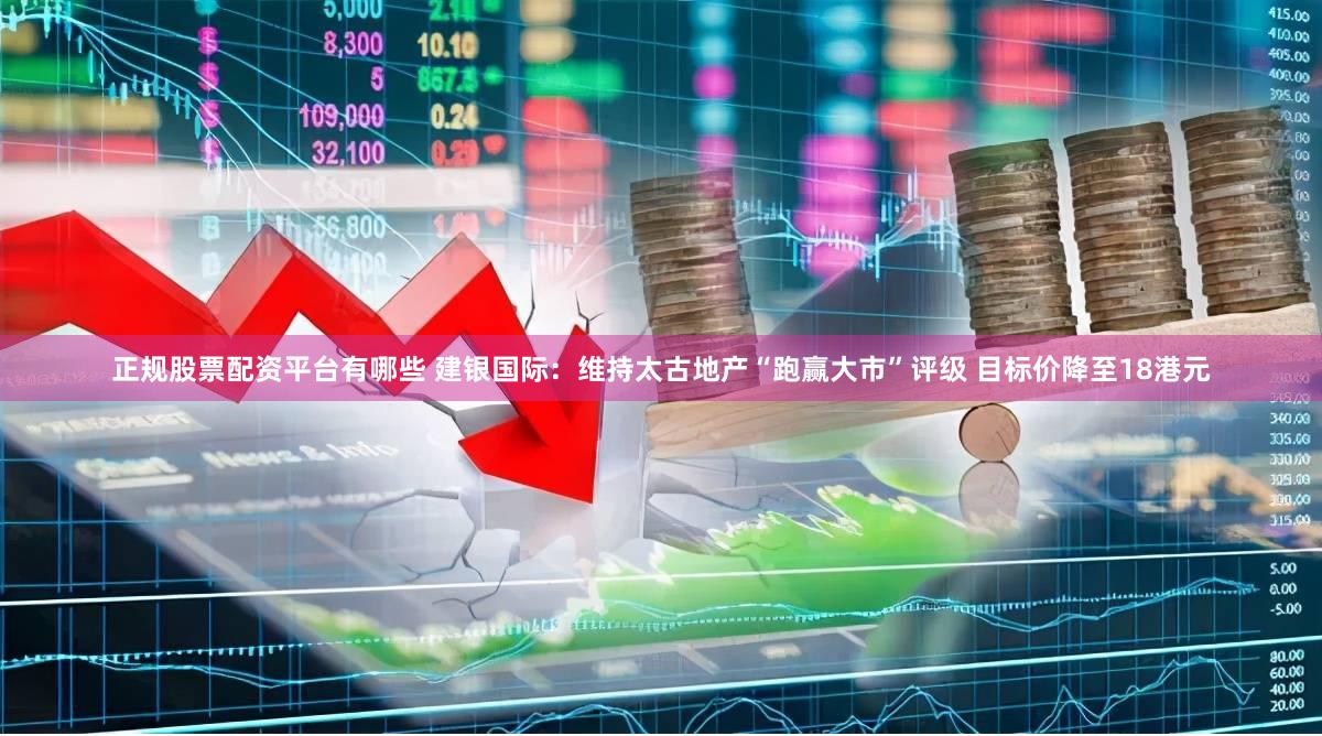 正规股票配资平台有哪些 建银国际：维持太古地产“跑赢大市”评级 目标价降至18港元