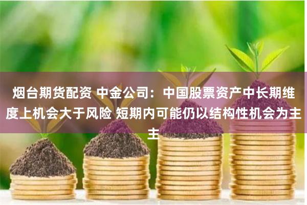 烟台期货配资 中金公司：中国股票资产中长期维度上机会大于风险 短期内可能仍以结构性机会为主