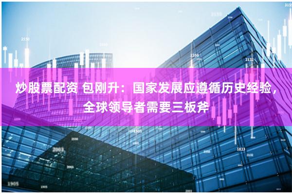 炒股票配资 包刚升：国家发展应遵循历史经验，全球领导者需要三板斧