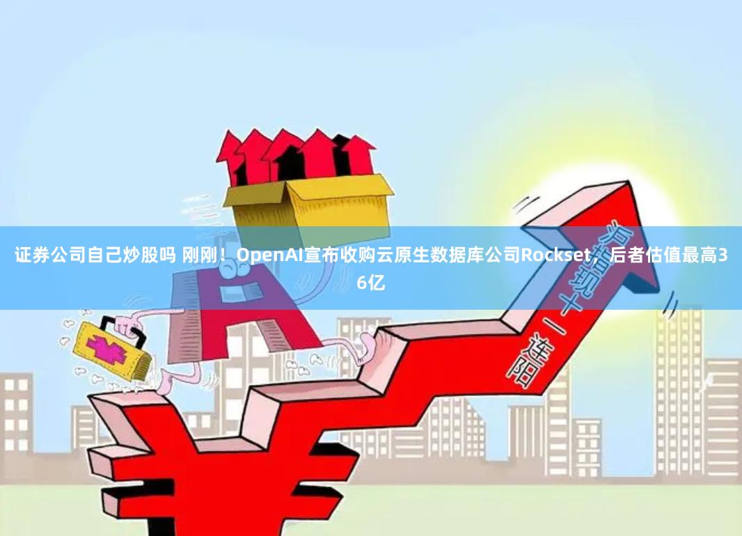 证券公司自己炒股吗 刚刚！OpenAI宣布收购云原生数据库公司Rockset，后者估值最高36亿