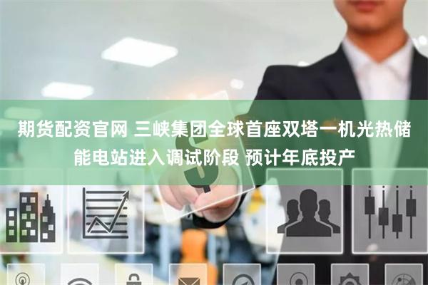 期货配资官网 三峡集团全球首座双塔一机光热储能电站进入调试阶段 预计年底投产