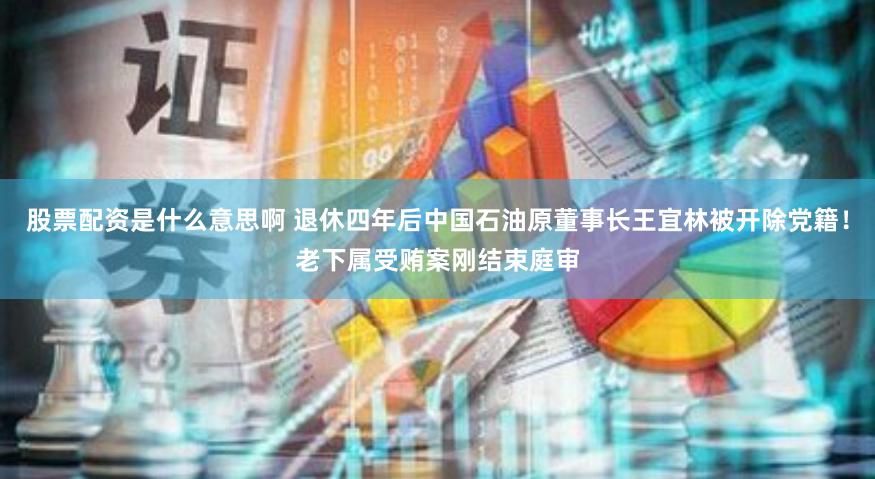 股票配资是什么意思啊 退休四年后中国石油原董事长王宜林被开除党籍！老下属受贿案刚结束庭审