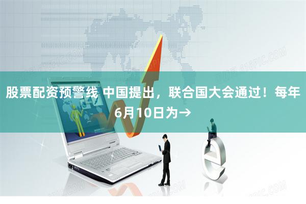 股票配资预警线 中国提出，联合国大会通过！每年6月10日为→