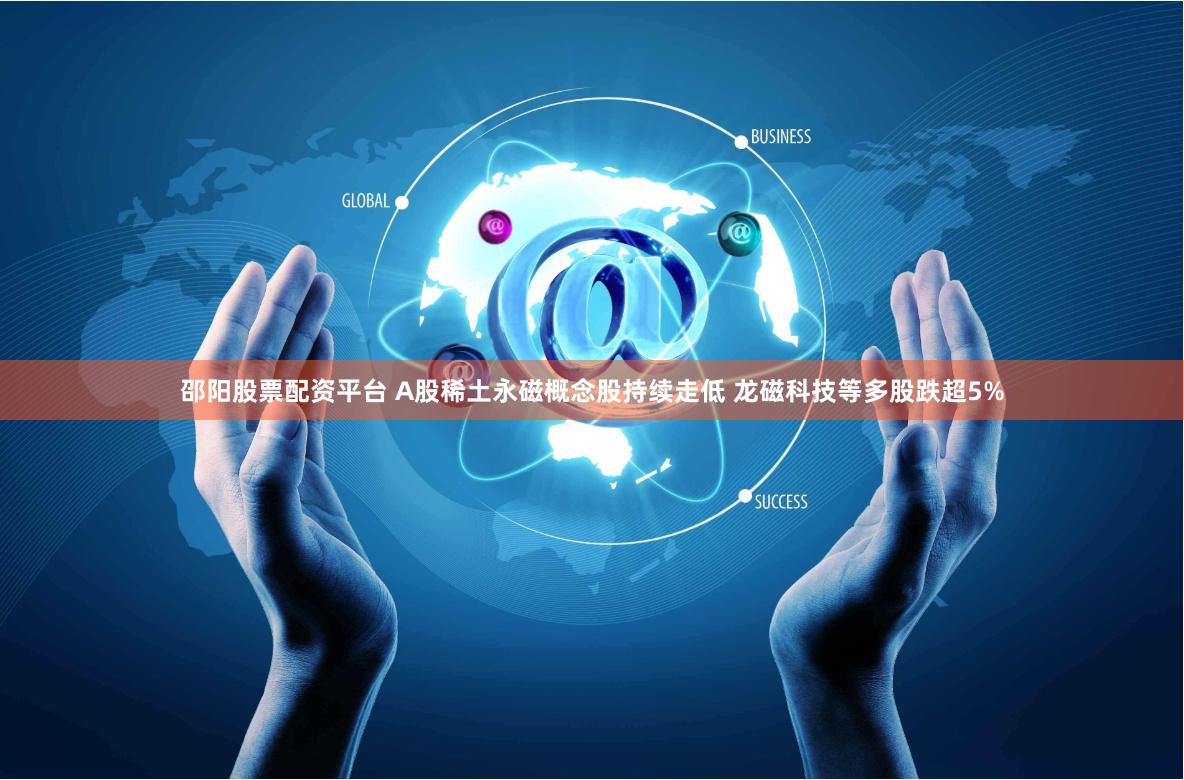 邵阳股票配资平台 A股稀土永磁概念股持续走低 龙磁科技等多股跌超5%