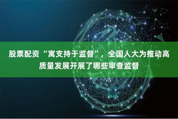 股票配资 “寓支持于监督”，全国人大为推动高质量发展开展了哪些审查监督