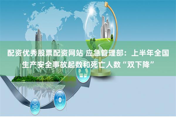 配资优秀股票配资网站 应急管理部：上半年全国生产安全事故起数和死亡人数“双下降”