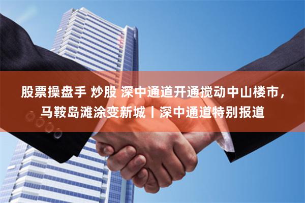 股票操盘手 炒股 深中通道开通搅动中山楼市，马鞍岛滩涂变新城丨深中通道特别报道