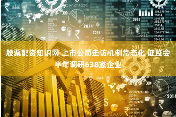 股票配资知识网 上市公司走访机制常态化 证监会半年调研638家企业