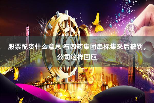 股票配资什么意思 石四药集团串标集采后被罚，公司这样回应