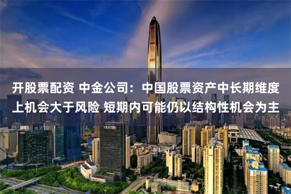 开股票配资 中金公司：中国股票资产中长期维度上机会大于风险 短期内可能仍以结构性机会为主