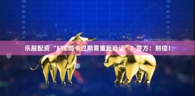 乐股配资 “ETC绑卡过期需重新验证”？警方：别信！