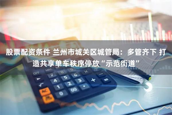 股票配资条件 兰州市城关区城管局：多管齐下 打造共享单车秩序停放“示范街道”