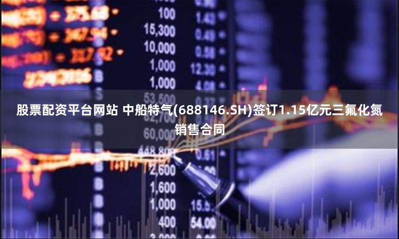股票配资平台网站 中船特气(688146.SH)签订1.15亿元三氟化氮销售合同