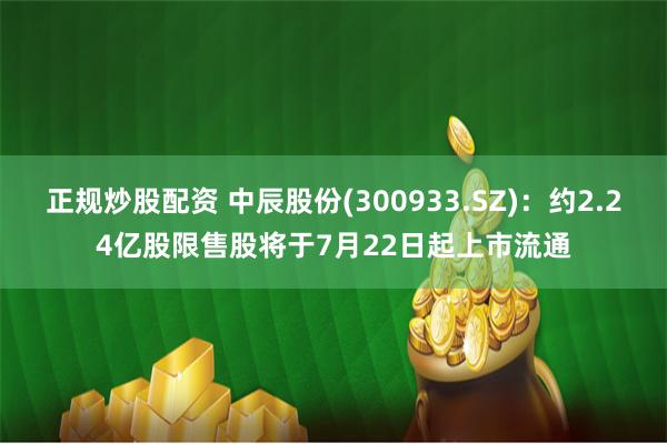 正规炒股配资 中辰股份(300933.SZ)：约2.24亿股限售股将于7月22日起上市流通