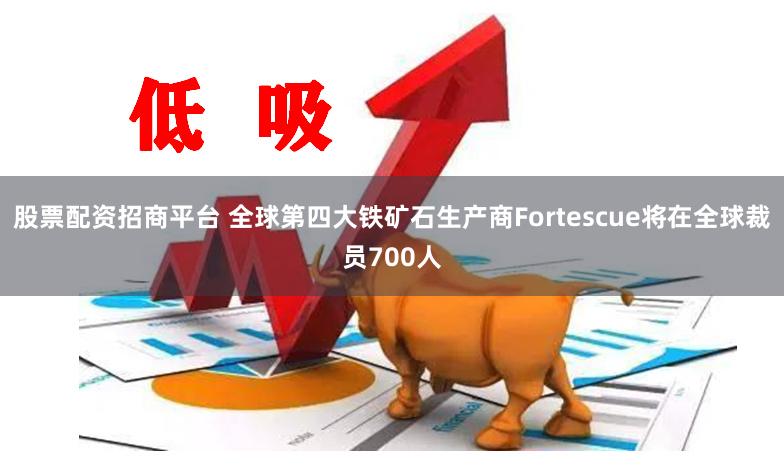 股票配资招商平台 全球第四大铁矿石生产商Fortescue将在全球裁员700人