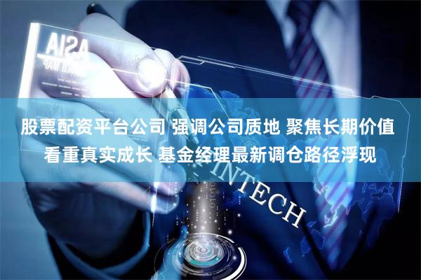 股票配资平台公司 强调公司质地 聚焦长期价值 看重真实成长 基金经理最新调仓路径浮现