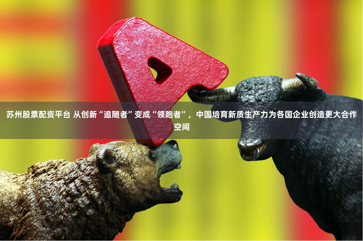 苏州股票配资平台 从创新“追随者”变成“领跑者”，中国培育新质生产力为各国企业创造更大合作空间