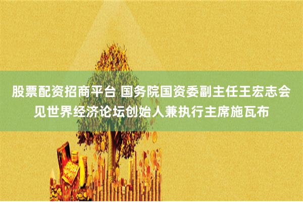 股票配资招商平台 国务院国资委副主任王宏志会见世界经济论坛创始人兼执行主席施瓦布