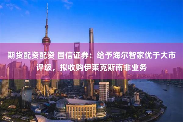 期货配资配资 国信证券：给予海尔智家优于大市评级，拟收购伊莱克斯南非业务