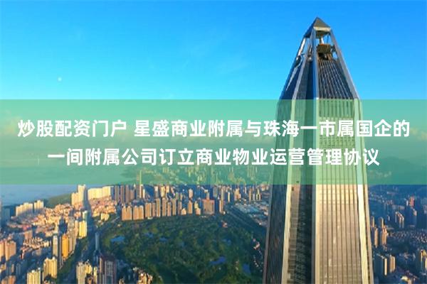 炒股配资门户 星盛商业附属与珠海一市属国企的一间附属公司订立商业物业运营管理协议