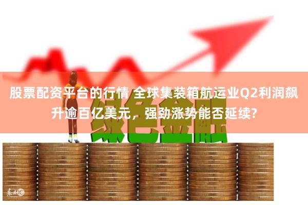 股票配资平台的行情 全球集装箱航运业Q2利润飙升逾百亿美元，强劲涨势能否延续?